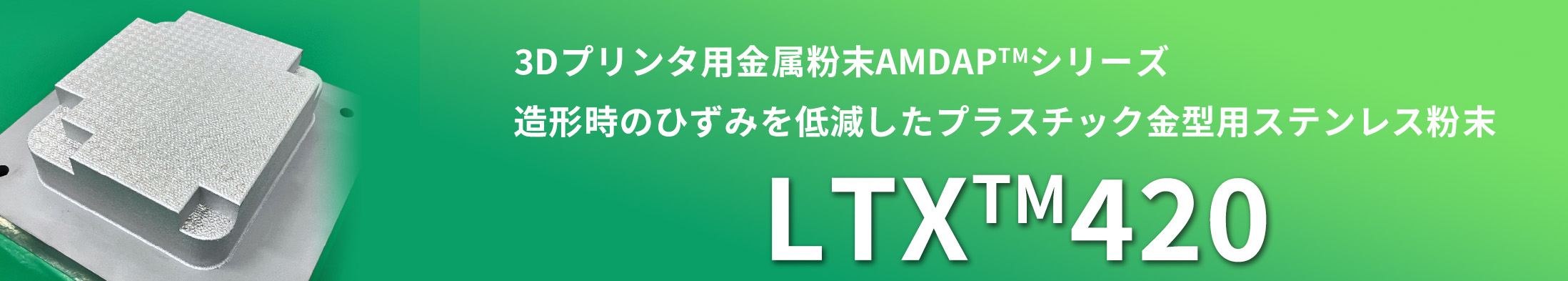 3Dプリンタ用金属粉末DAPTM-AMシリーズ　造形時のひずみを低減したプラスチック金型用ステンレス粉末　LTXTM420